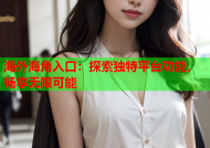 海外海角入口：探索独特平台功能，畅享无限可能